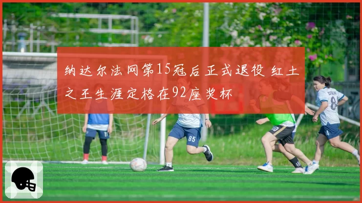 纳达尔法网第15冠后正式退役 红土之王生涯定格在92座奖杯