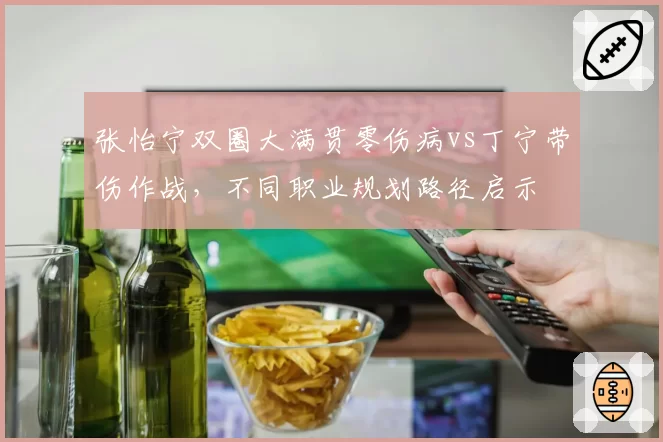 张怡宁双圈大满贯零伤病vs丁宁带伤作战，不同职业规划路径启示