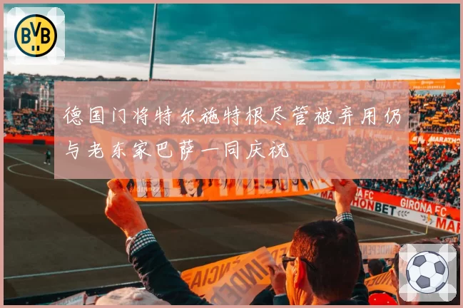 德国门将特尔施特根尽管被弃用仍与老东家巴萨一同庆祝