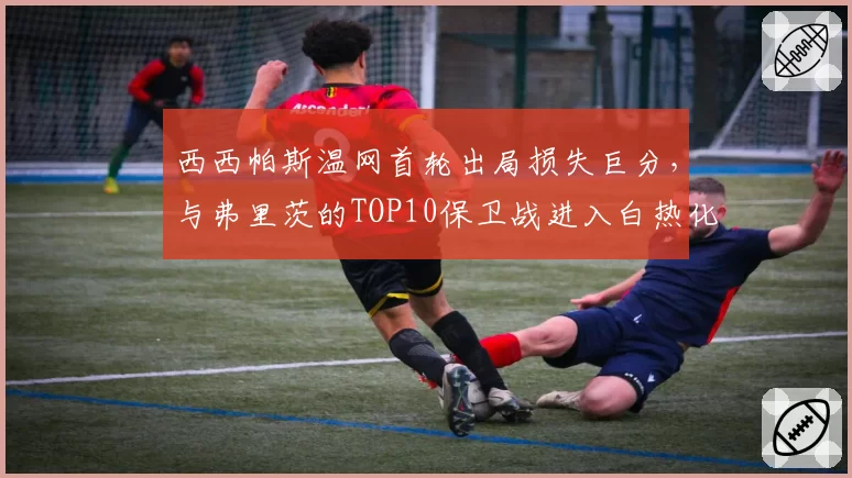 西西帕斯温网首轮出局损失巨分，与弗里茨的TOP10保卫战进入白热化阶段