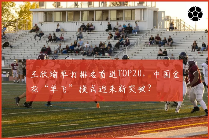 王欣瑜单打排名首进TOP20，中国金花“单飞”模式迎来新突破？