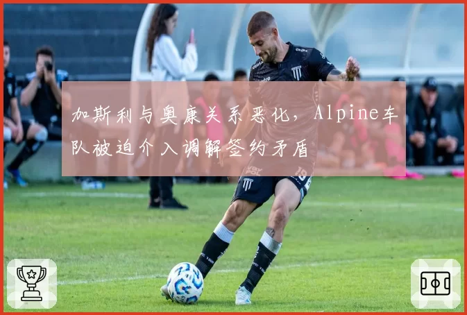 加斯利与奥康关系恶化，Alpine车队被迫介入调解签约矛盾
