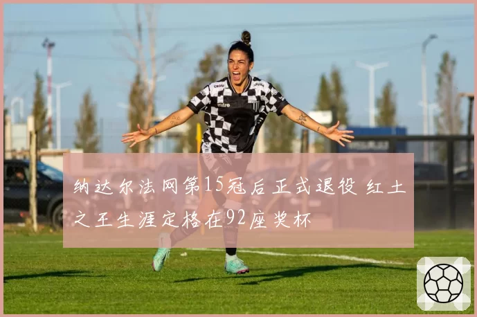 纳达尔法网第15冠后正式退役 红土之王生涯定格在92座奖杯