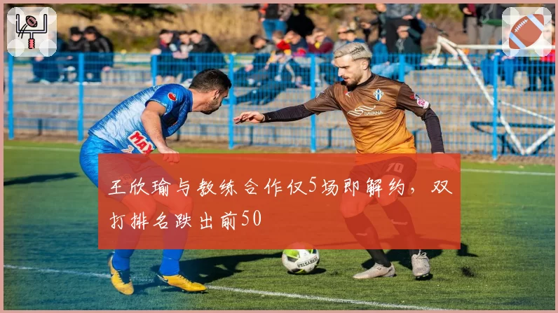 王欣瑜与教练合作仅5场即解约,双打排名跌出前50