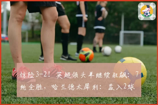 惊险3-2！英超领头羊继续狂飙：7轮全胜，哈兰德太犀利：轰入2球