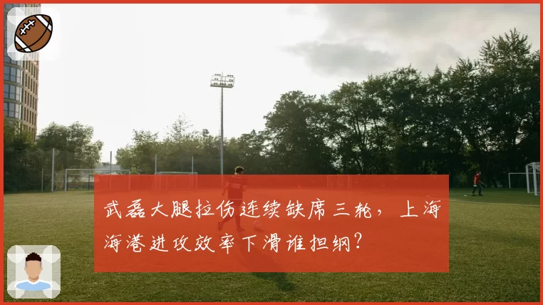 武磊大腿拉伤连续缺席三轮，上海海港进攻效率下滑谁担纲？