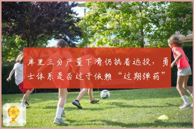 库里三分产量下滑仍执着远投，勇士体系是否过于依赖“过期弹药”？