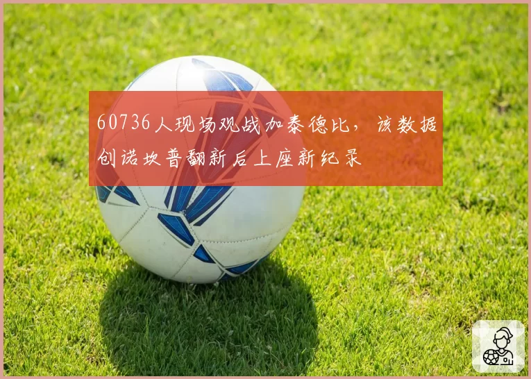 60736人现场观战加泰德比，该数据创诺坎普翻新后上座新纪录
