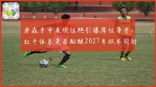 劳森季中表现惊艳引爆席位争夺，红牛体系是否酝酿2027年双车同时换人？