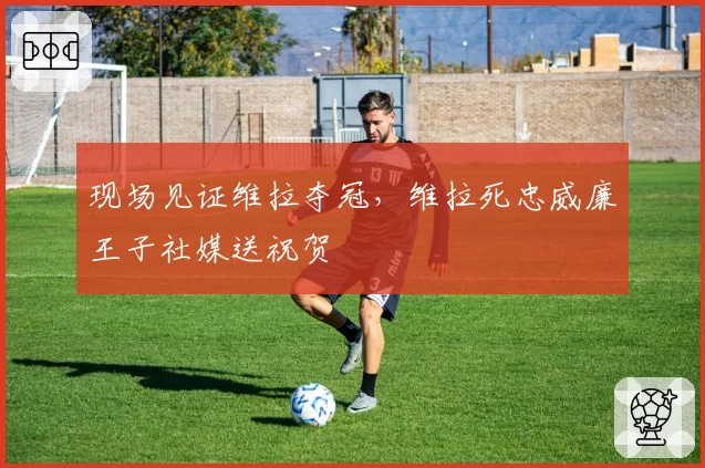 现场见证维拉夺冠，维拉死忠威廉王子社媒送祝贺