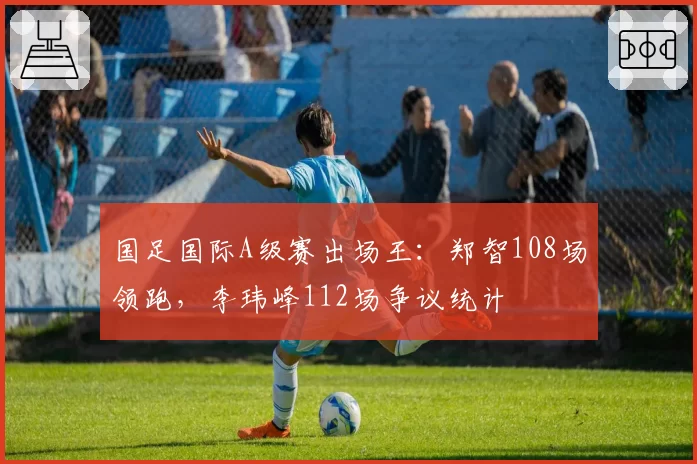 国足国际A级赛出场王：郑智108场领跑，李玮峰112场争议统计
