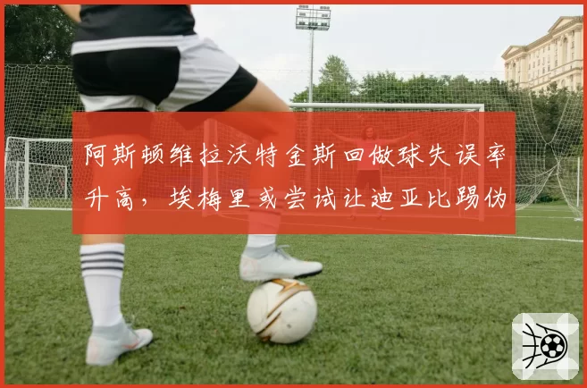 阿斯顿维拉沃特金斯回做球失误率升高，埃梅里或尝试让迪亚比踢伪中锋