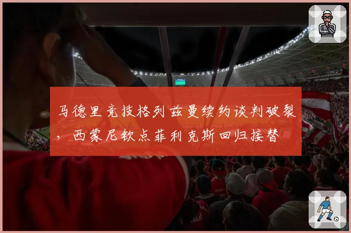 马德里竞技格列兹曼续约谈判破裂，西蒙尼钦点菲利克斯回归接替